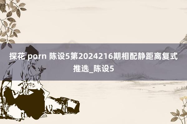 探花 porn 陈设5第2024216期相配静距离复式推选_陈设5