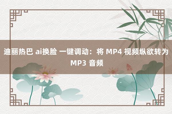 迪丽热巴 ai换脸 一键调动：将 MP4 视频纵欲转为 MP3 音频