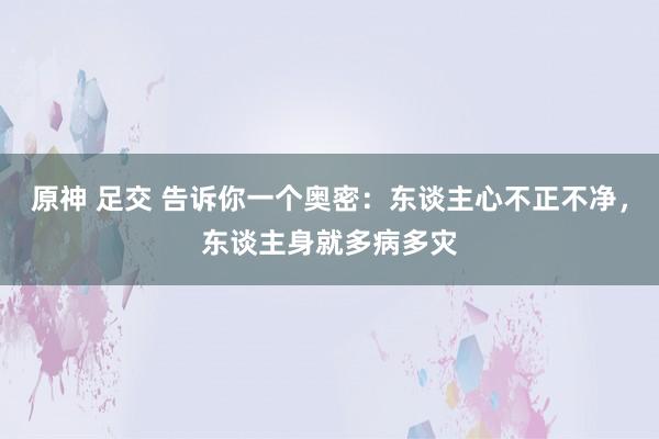 原神 足交 告诉你一个奥密：东谈主心不正不净，东谈主身就多病多灾