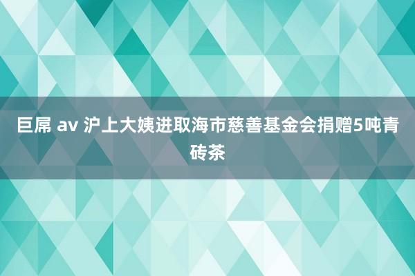 巨屌 av 沪上大姨进取海市慈善基金会捐赠5吨青砖茶