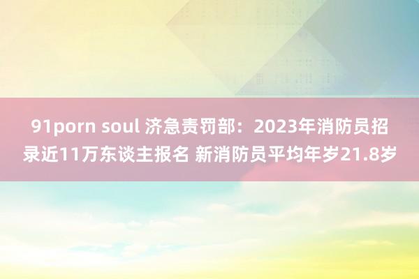 91porn soul 济急责罚部：2023年消防员招录近11万东谈主报名 新消防员平均年岁21.8岁