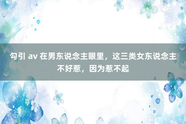 勾引 av 在男东说念主眼里，这三类女东说念主不好惹，因为惹不起