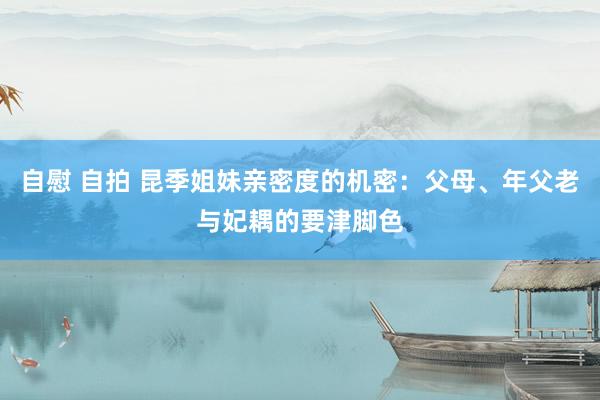 自慰 自拍 昆季姐妹亲密度的机密：父母、年父老与妃耦的要津脚色