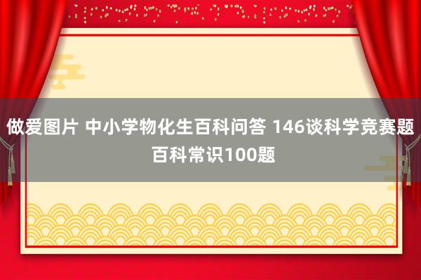 做爱图片 中小学物化生百科问答 146谈科学竞赛题 百科常识100题