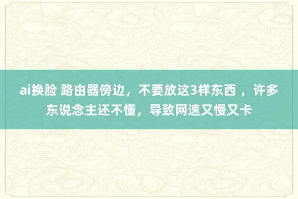 ai换脸 路由器傍边，不要放这3样东西 ，许多东说念主还不懂，导致网速又慢又卡