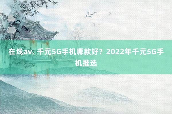 在线av. 千元5G手机哪款好？2022年千元5G手机推选