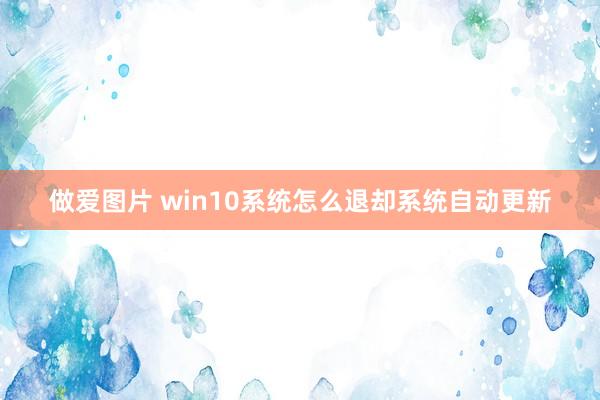 做爱图片 win10系统怎么退却系统自动更新