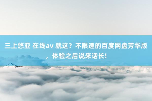 三上悠亚 在线av 就这？不限速的百度网盘芳华版，体验之后说来话长!