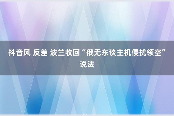 抖音风 反差 波兰收回“俄无东谈主机侵扰领空”说法