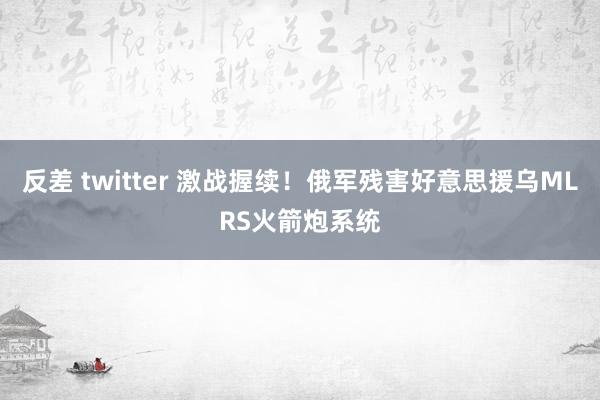 反差 twitter 激战握续！俄军残害好意思援乌MLRS火箭炮系统