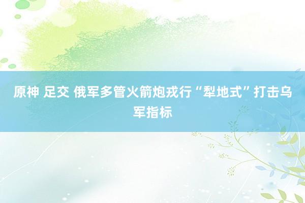 原神 足交 俄军多管火箭炮戎行“犁地式”打击乌军指标