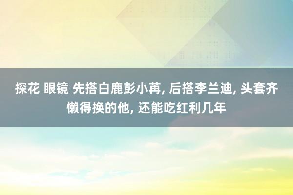 探花 眼镜 先搭白鹿彭小苒， 后搭李兰迪， 头套齐懒得换的他， 还能吃红利几年