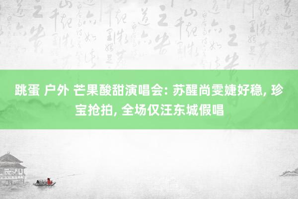 跳蛋 户外 芒果酸甜演唱会: 苏醒尚雯婕好稳， 珍宝抢拍， 全场仅汪东城假唱