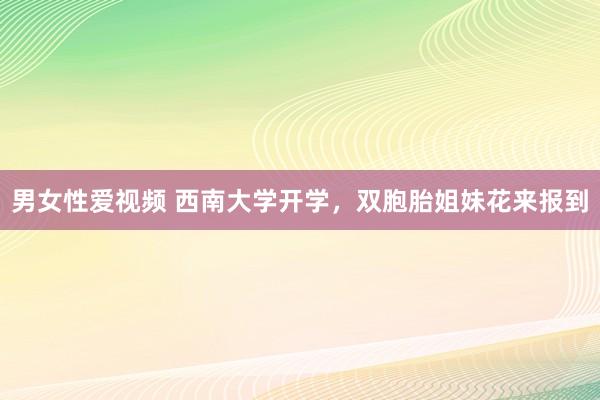 男女性爱视频 西南大学开学，双胞胎姐妹花来报到