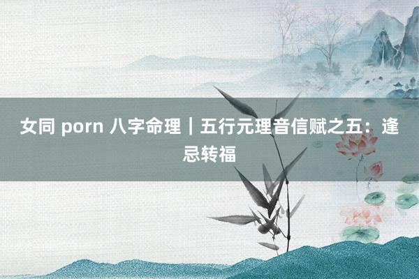 女同 porn 八字命理｜五行元理音信赋之五：逢忌转福