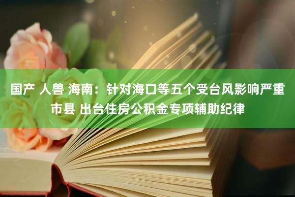 国产 人兽 海南：针对海口等五个受台风影响严重市县 出台住房公积金专项辅助纪律