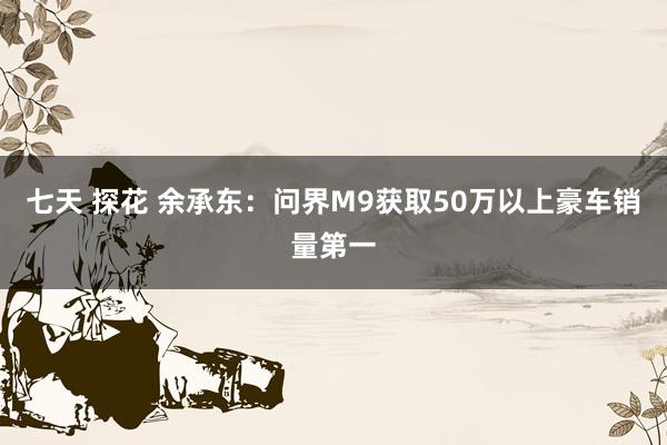 七天 探花 余承东：问界M9获取50万以上豪车销量第一