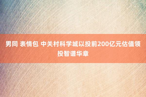 男同 表情包 中关村科学城以投前200亿元估值领投智谱华章