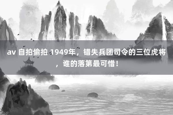 av 自拍偷拍 1949年，错失兵团司令的三位虎将，谁的落第最可惜！