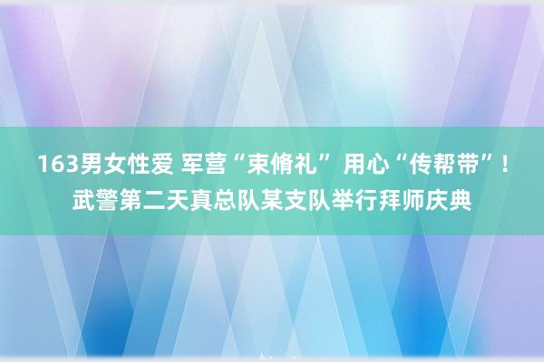 163男女性爱 军营“束脩礼” 用心“传帮带”！武警第二天真总队某支队举行拜师庆典