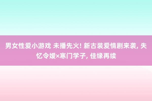 男女性爱小游戏 未播先火! 新古装爱情剧来袭， 失忆令嫒×寒门学子， 佳缘再续