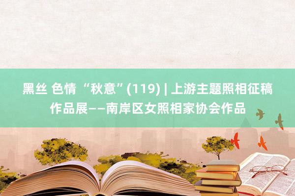 黑丝 色情 “秋意”(119) | 上游主题照相征稿作品展——南岸区女照相家协会作品