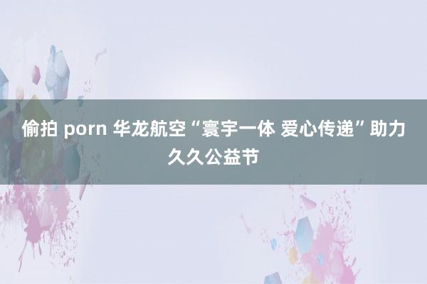 偷拍 porn 华龙航空“寰宇一体 爱心传递”助力久久公益节