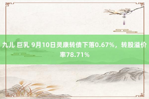 九儿 巨乳 9月10日灵康转债下落0.67%，转股溢价率78.71%