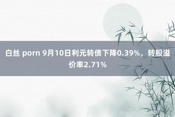 白丝 porn 9月10日利元转债下降0.39%，转股溢价率2.71%