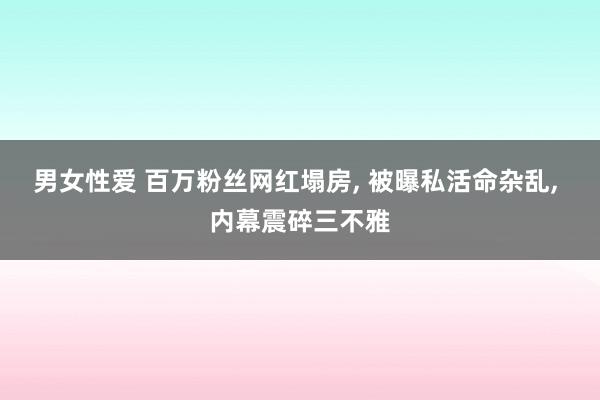 男女性爱 百万粉丝网红塌房， 被曝私活命杂乱， 内幕震碎三不雅