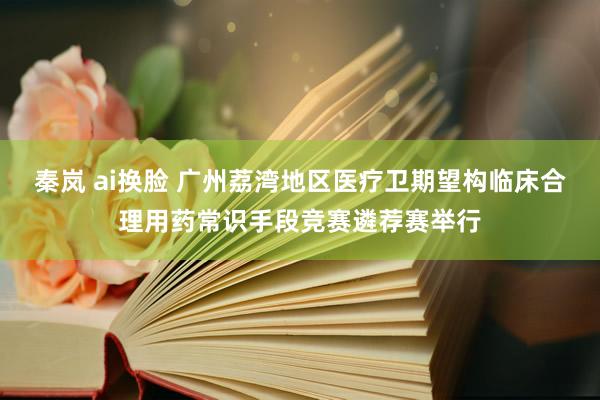 秦岚 ai换脸 广州荔湾地区医疗卫期望构临床合理用药常识手段竞赛遴荐赛举行