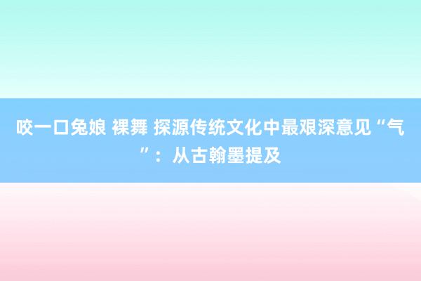 咬一口兔娘 裸舞 探源传统文化中最艰深意见“气”：从古翰墨提及