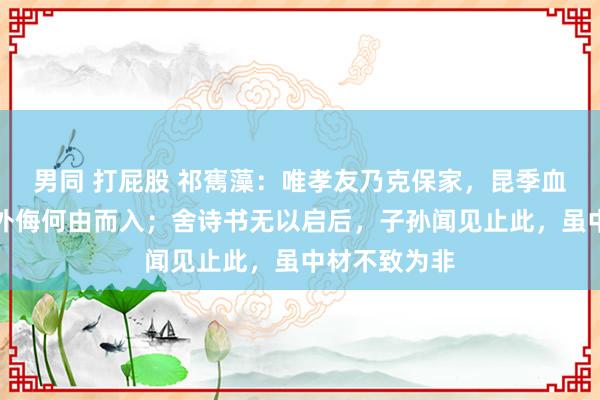 男同 打屁股 祁寯藻：唯孝友乃克保家，昆季血脉干系，则外侮何由而入；舍诗书无以启后，子孙闻见止此，虽中材不致为非