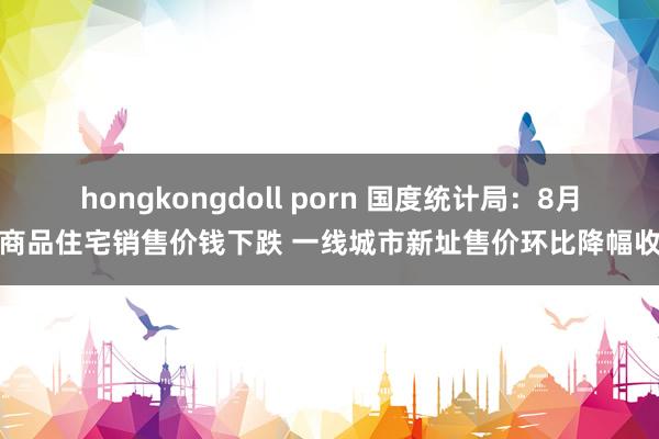 hongkongdoll porn 国度统计局：8月份商品住宅销售价钱下跌 一线城市新址售价环比降幅收窄