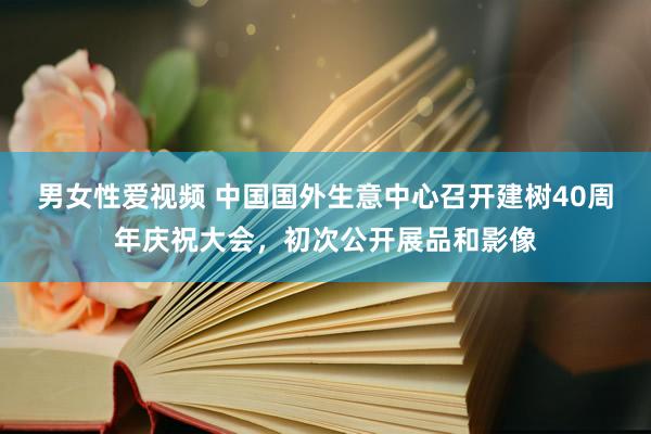 男女性爱视频 中国国外生意中心召开建树40周年庆祝大会，初次公开展品和影像