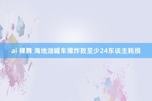 ai 裸舞 海地油罐车爆炸致至少24东谈主耗损