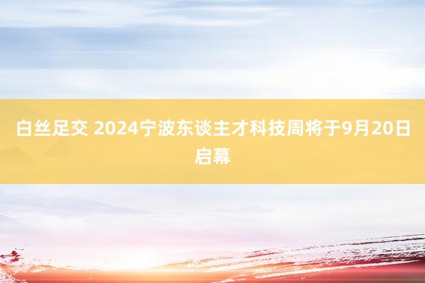 白丝足交 2024宁波东谈主才科技周将于9月20日启幕