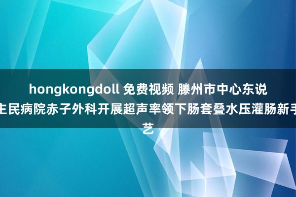 hongkongdoll 免费视频 滕州市中心东说念主民病院赤子外科开展超声率领下肠套叠水压灌肠新手艺