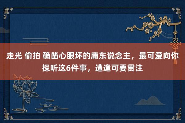 走光 偷拍 确凿心眼坏的庸东说念主，最可爱向你探听这6件事，遭逢可要贯注