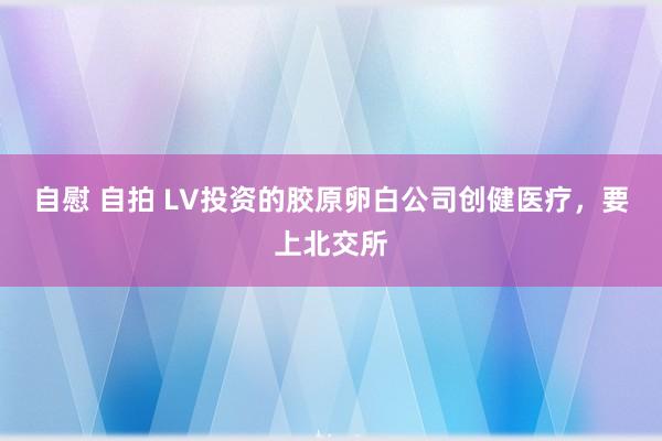 自慰 自拍 LV投资的胶原卵白公司创健医疗，要上北交所