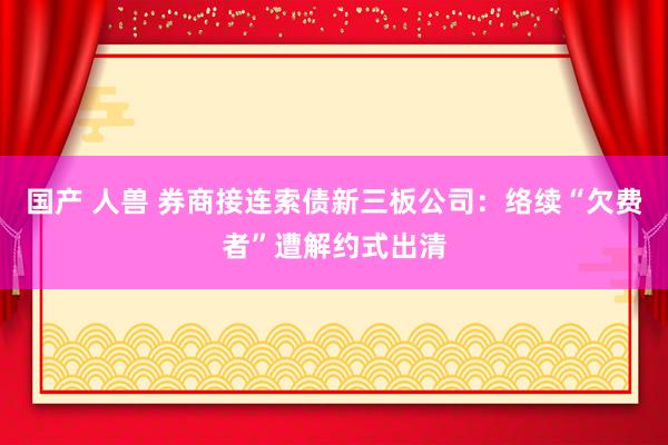 国产 人兽 券商接连索债新三板公司：络续“欠费者”遭解约式出清