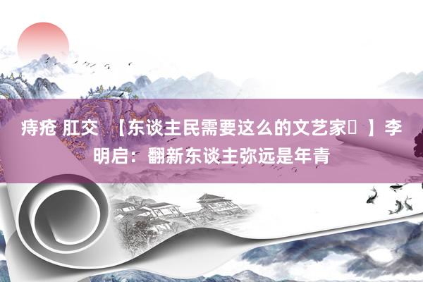 痔疮 肛交  【东谈主民需要这么的文艺家㊶】李明启：翻新东谈主弥远是年青