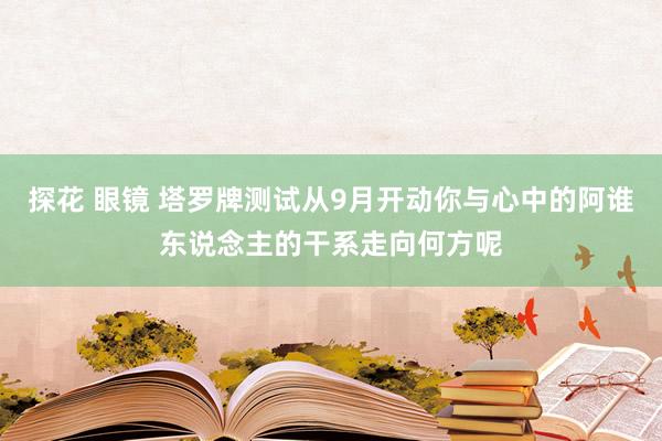 探花 眼镜 塔罗牌测试从9月开动你与心中的阿谁东说念主的干系走向何方呢