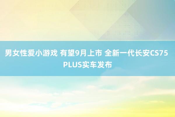 男女性爱小游戏 有望9月上市 全新一代长安CS75 PLUS实车发布