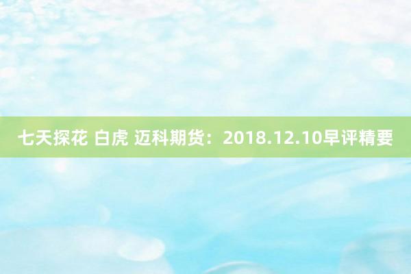 七天探花 白虎 迈科期货：2018.12.10早评精要