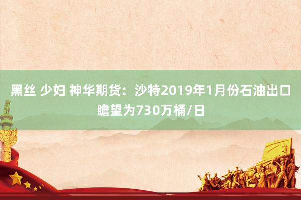 黑丝 少妇 神华期货：沙特2019年1月份石油出口瞻望为730万桶/日