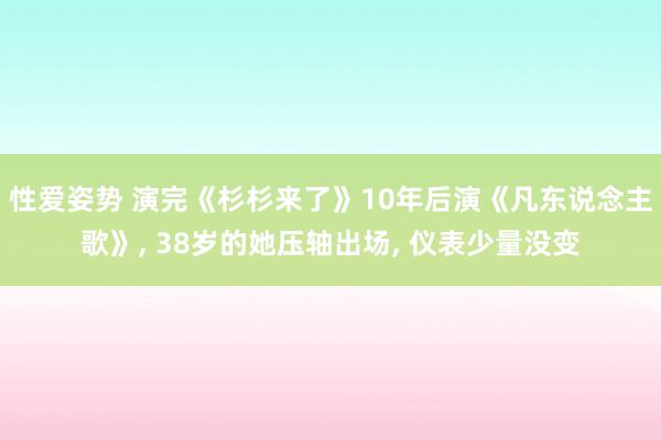 性爱姿势 演完《杉杉来了》10年后演《凡东说念主歌》， 38岁的她压轴出场， 仪表少量没变