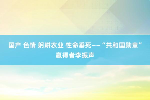 国产 色情 躬耕农业 性命垂死——“共和国勋章”赢得者李振声