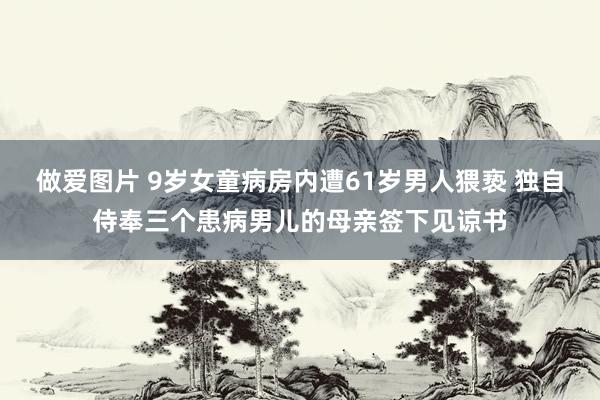 做爱图片 9岁女童病房内遭61岁男人猥亵 独自侍奉三个患病男儿的母亲签下见谅书