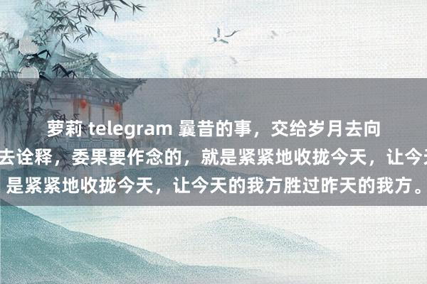 萝莉 telegram 曩昔的事，交给岁月去向理；将来的事，留给技巧去诠释，委果要作念的，就是紧紧地收拢今天，让今天的我方胜过昨天的我方。